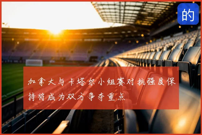 加拿大与卡塔尔小组赛对抗强度保持将成为双方争夺重点